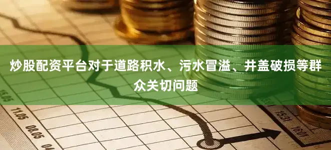 炒股配资平台对于道路积水、污水冒溢、井盖破损等群众关切问题